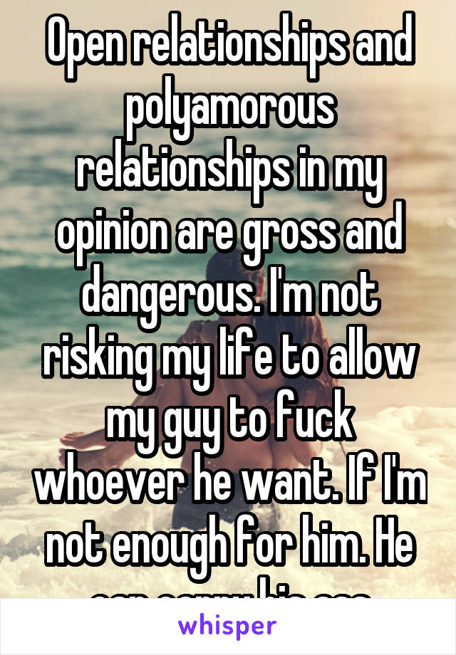 Open relationships and polyamorous relationships in my opinion are gross and dangerous. I'm not risking my life to allow my guy to fuck whoever he want. If I'm not enough for him. He can carry his ass