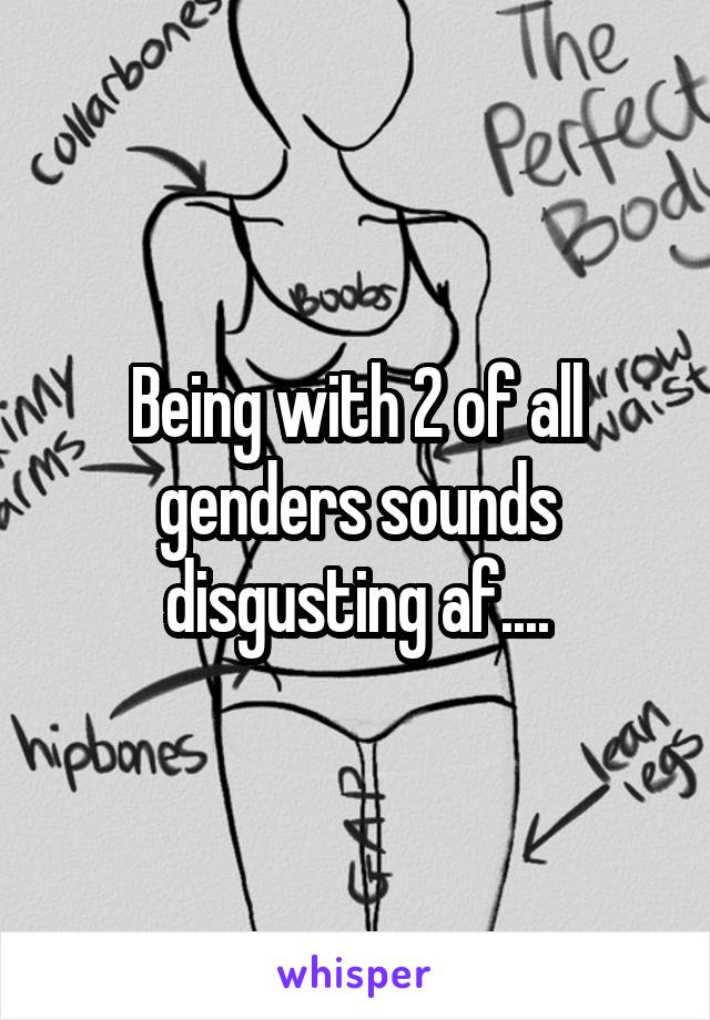 Being with 2 of all genders sounds disgusting af....