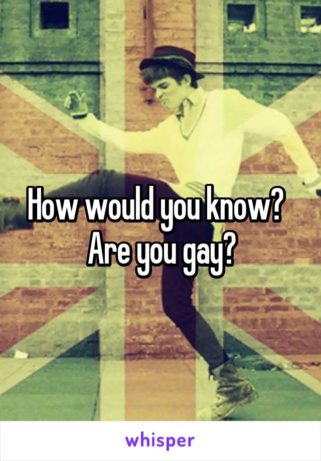 How would you know?   Are you gay?