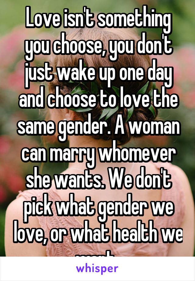 Love isn't something you choose, you don't just wake up one day and choose to love the same gender. A woman can marry whomever she wants. We don't pick what gender we love, or what health we want. 