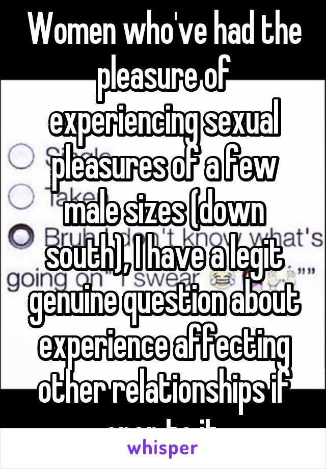 Women who've had the pleasure of experiencing sexual pleasures of a few male sizes (down south), I have a legit genuine question about experience affecting other relationships if open to it.