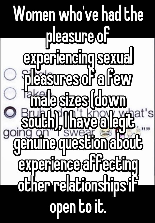 Women who've had the pleasure of experiencing sexual pleasures of a few male sizes (down south), I have a legit genuine question about experience affecting other relationships if open to it.