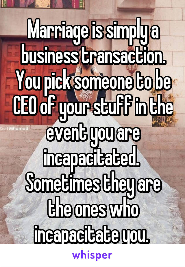 Marriage is simply a business transaction. You pick someone to be CEO of your stuff in the event you are incapacitated.  Sometimes they are the ones who incapacitate you. 