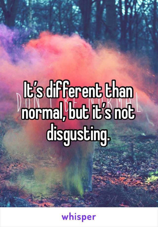 It’s different than normal, but it’s not disgusting.