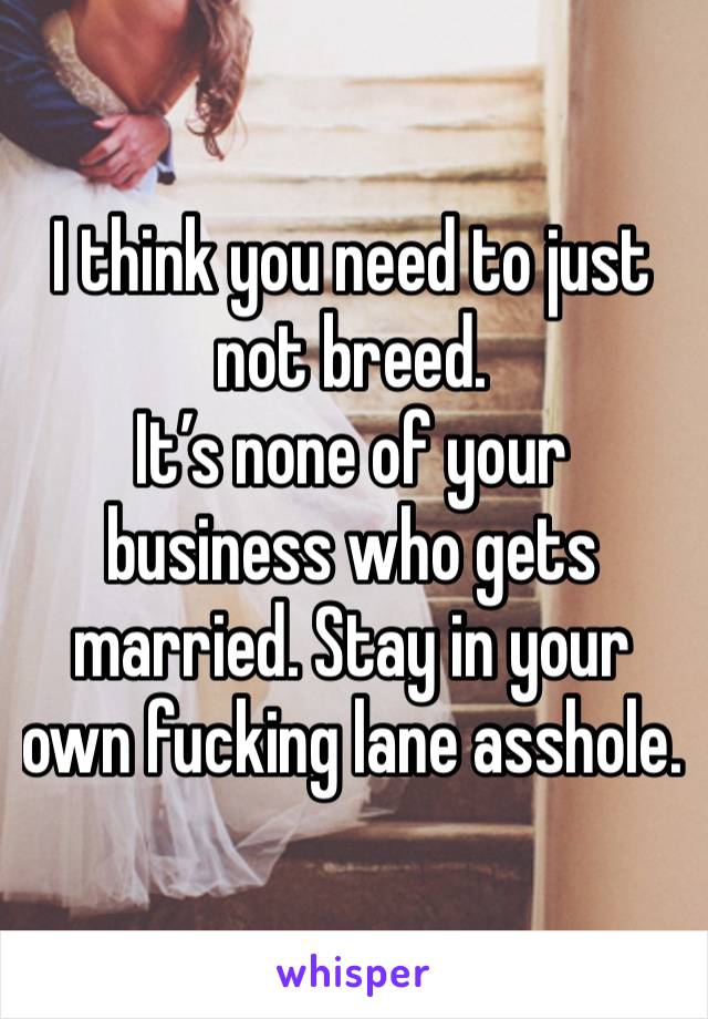 I think you need to just not breed. 
It’s none of your business who gets married. Stay in your own fucking lane asshole. 