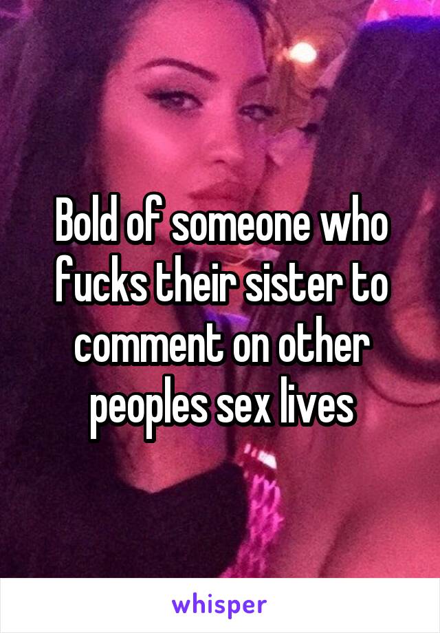 Bold of someone who fucks their sister to comment on other peoples sex lives