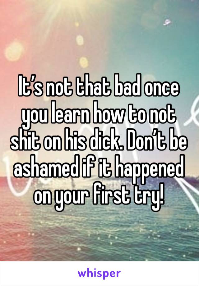 It’s not that bad once you learn how to not shit on his dick. Don’t be ashamed if it happened on your first try!