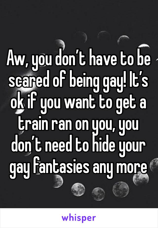 Aw, you don’t have to be scared of being gay! It’s ok if you want to get a train ran on you, you don’t need to hide your gay fantasies any more