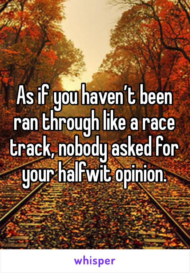 As if you haven’t been ran through like a race track, nobody asked for your halfwit opinion.