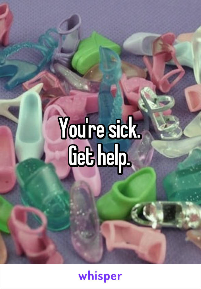 You're sick. 
Get help. 