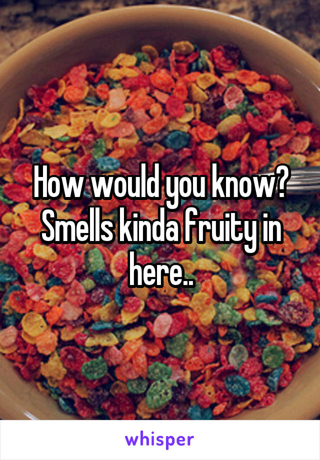 How would you know? Smells kinda fruity in here..