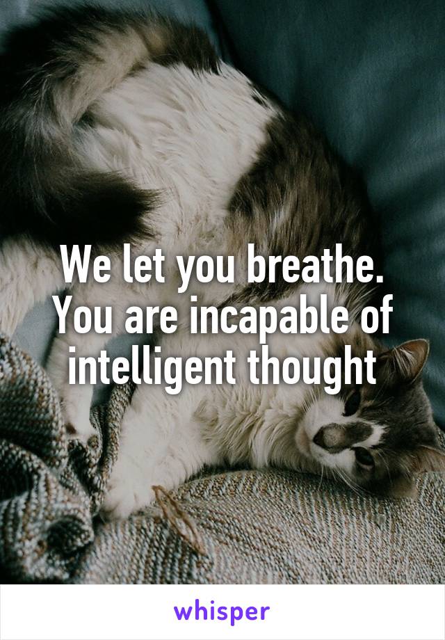 We let you breathe. You are incapable of intelligent thought