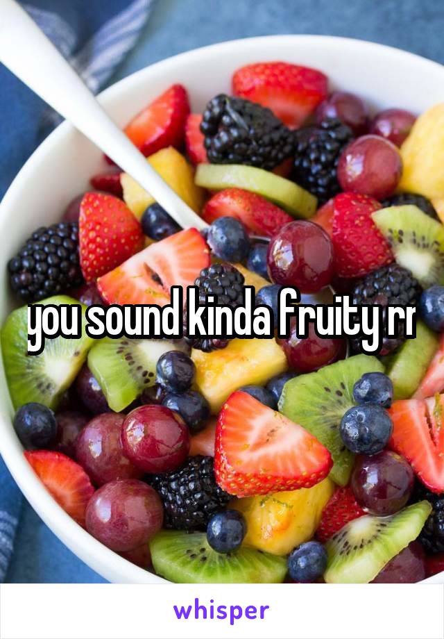 you sound kinda fruity rn