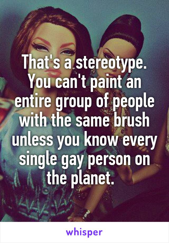 That's a stereotype. You can't paint an entire group of people with the same brush unless you know every single gay person on the planet.  