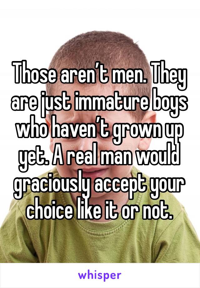 Those aren’t men. They are just immature boys who haven’t grown up yet. A real man would graciously accept your choice like it or not. 