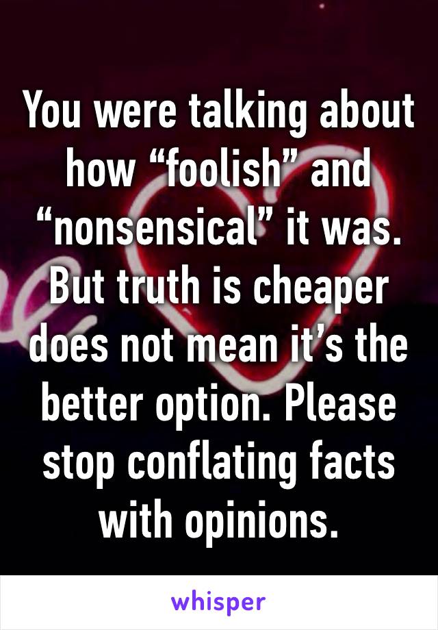 You were talking about how “foolish” and “nonsensical” it was. But truth is cheaper does not mean it’s the better option. Please stop conflating facts with opinions.