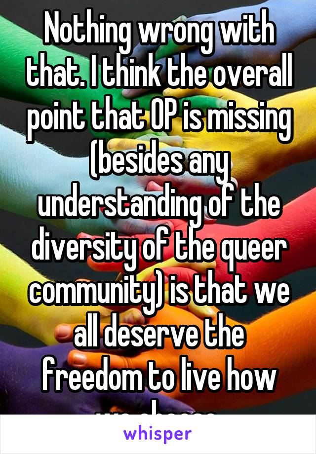 Nothing wrong with that. I think the overall point that OP is missing (besides any understanding of the diversity of the queer community) is that we all deserve the freedom to live how we choose.