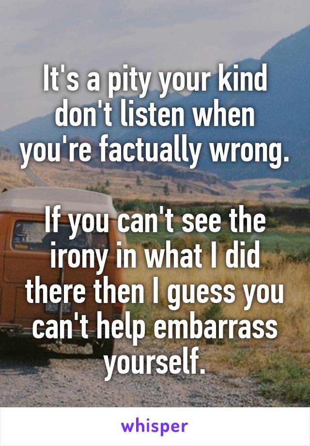 It's a pity your kind don't listen when you're factually wrong.

If you can't see the irony in what I did there then I guess you can't help embarrass yourself.