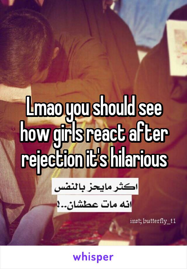 Lmao you should see how girls react after rejection it's hilarious