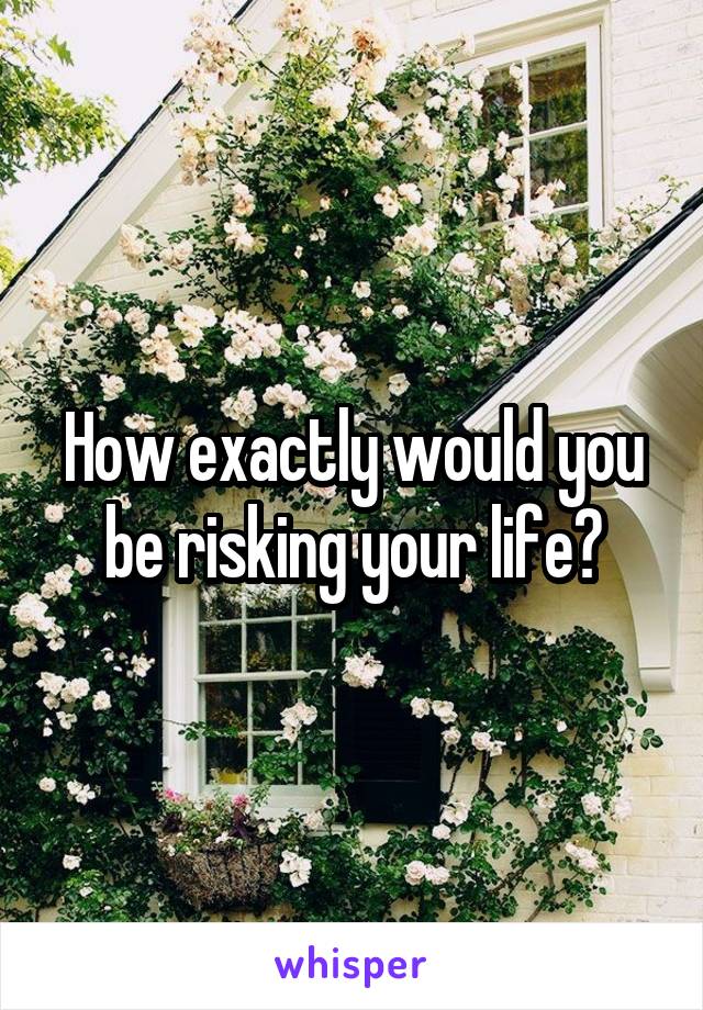 How exactly would you be risking your life?