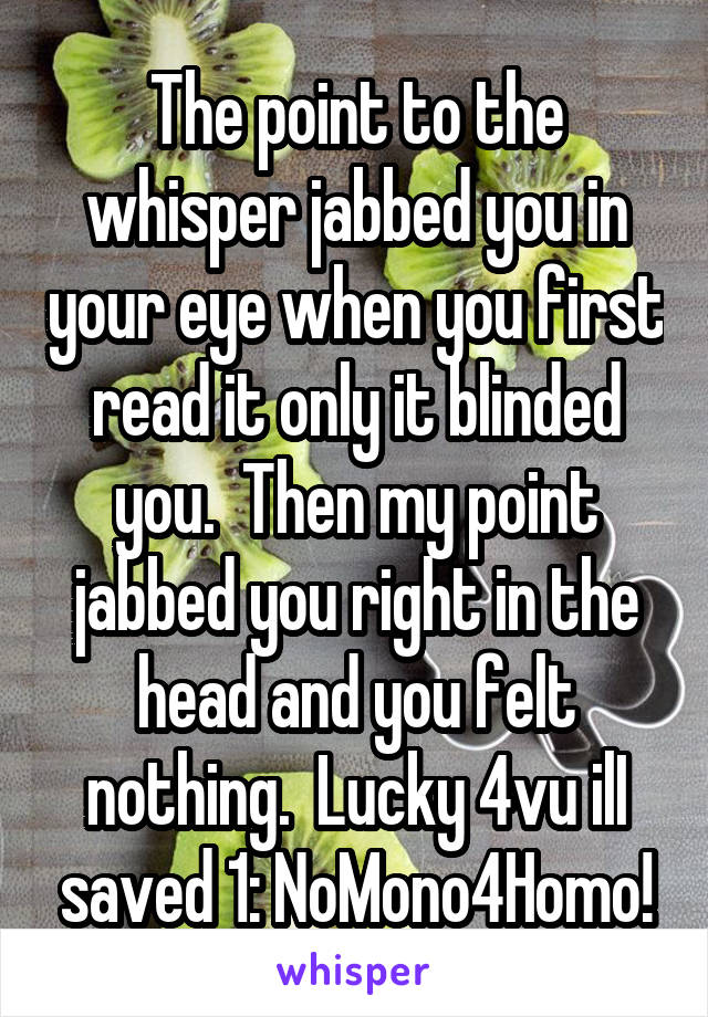 The point to the whisper jabbed you in your eye when you first read it only it blinded you.  Then my point jabbed you right in the head and you felt nothing.  Lucky 4vu ilI saved 1: NoMono4Homo!