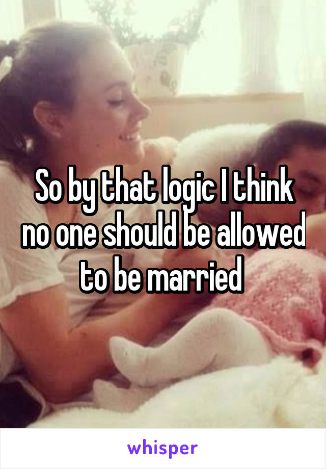 So by that logic I think no one should be allowed to be married 