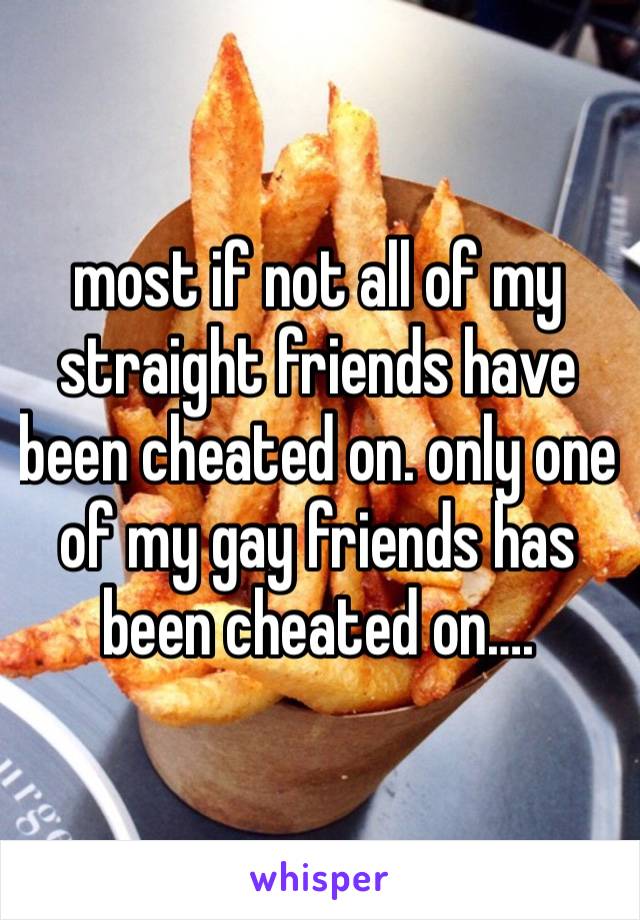 most if not all of my straight friends have been cheated on. only one of my gay friends has been cheated on….