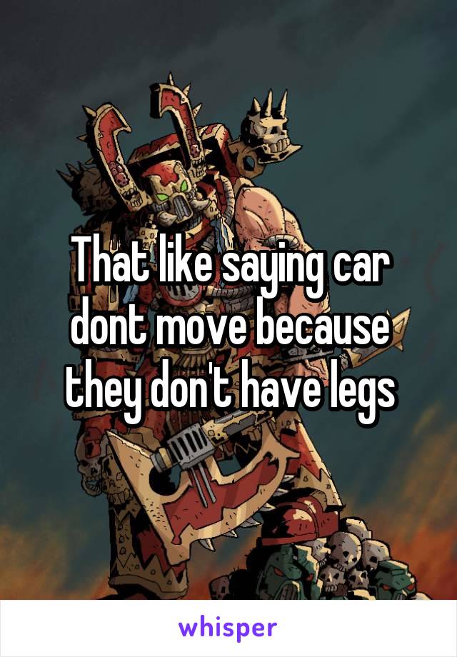 That like saying car dont move because they don't have legs