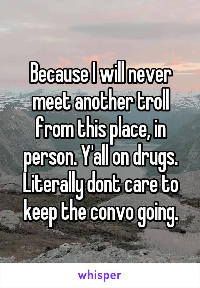 Because I will never meet another troll from this place, in person. Y'all on drugs. Literally dont care to keep the convo going.