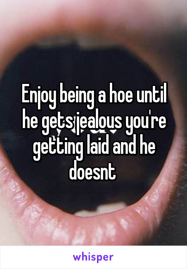 Enjoy being a hoe until he gets jealous you're getting laid and he doesnt 