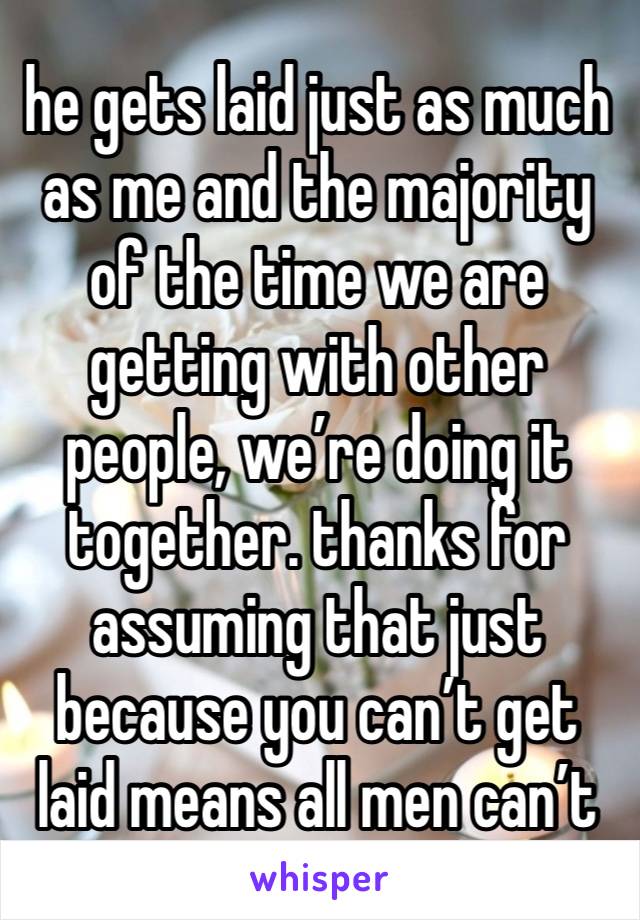 he gets laid just as much as me and the majority of the time we are getting with other people, we’re doing it together. thanks for assuming that just because you can’t get laid means all men can’t 