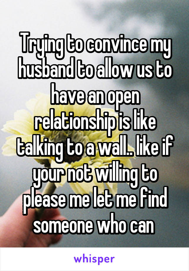 Trying to convince my husband to allow us to have an open relationship is like talking to a wall.. like if your not willing to please me let me find someone who can 