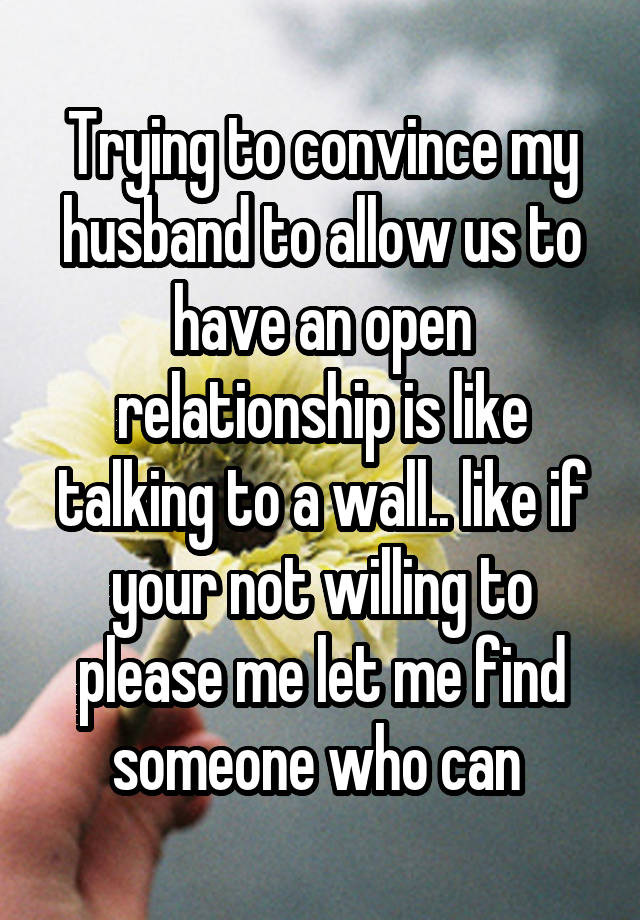 Trying to convince my husband to allow us to have an open relationship is like talking to a wall.. like if your not willing to please me let me find someone who can 