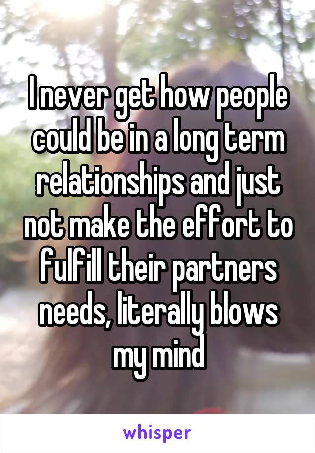 I never get how people could be in a long term relationships and just not make the effort to fulfill their partners needs, literally blows my mind