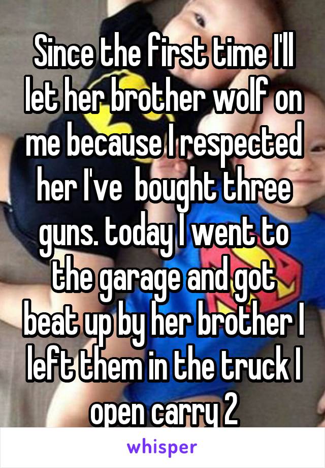 Since the first time I'll let her brother wolf on me because I respected her I've  bought three guns. today I went to the garage and got beat up by her brother I left them in the truck I open carry 2