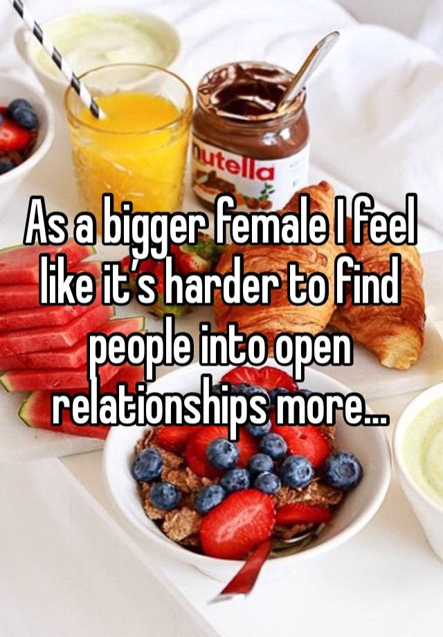 As a bigger female I feel like it’s harder to find people into open relationships more…