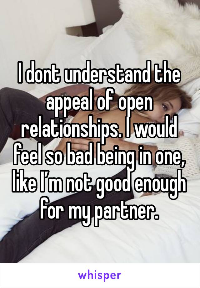 I dont understand the appeal of open relationships. I would feel so bad being in one, like I’m not good enough for my partner.