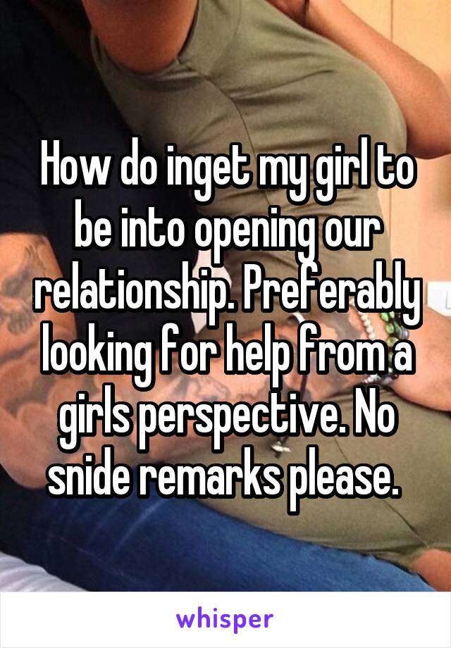 How do inget my girl to be into opening our relationship. Preferably looking for help from a girls perspective. No snide remarks please. 