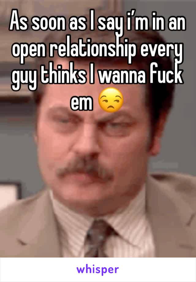 As soon as I say i’m in an open relationship every guy thinks I wanna fuck em 😒