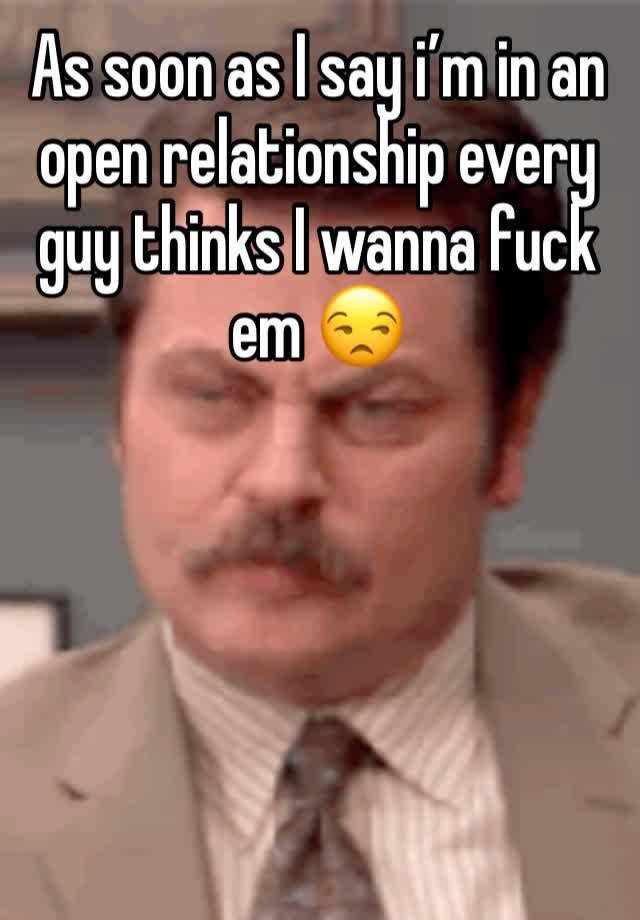 As soon as I say i’m in an open relationship every guy thinks I wanna fuck em 😒