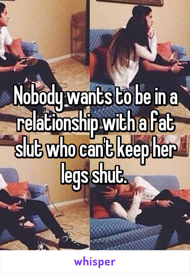 Nobody wants to be in a relationship with a fat slut who can't keep her legs shut. 