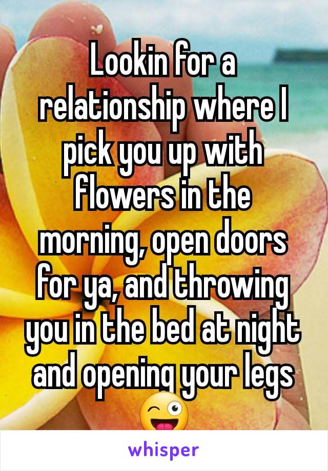 Lookin for a relationship where I pick you up with flowers in the morning, open doors for ya, and throwing you in the bed at night and opening your legs 😜