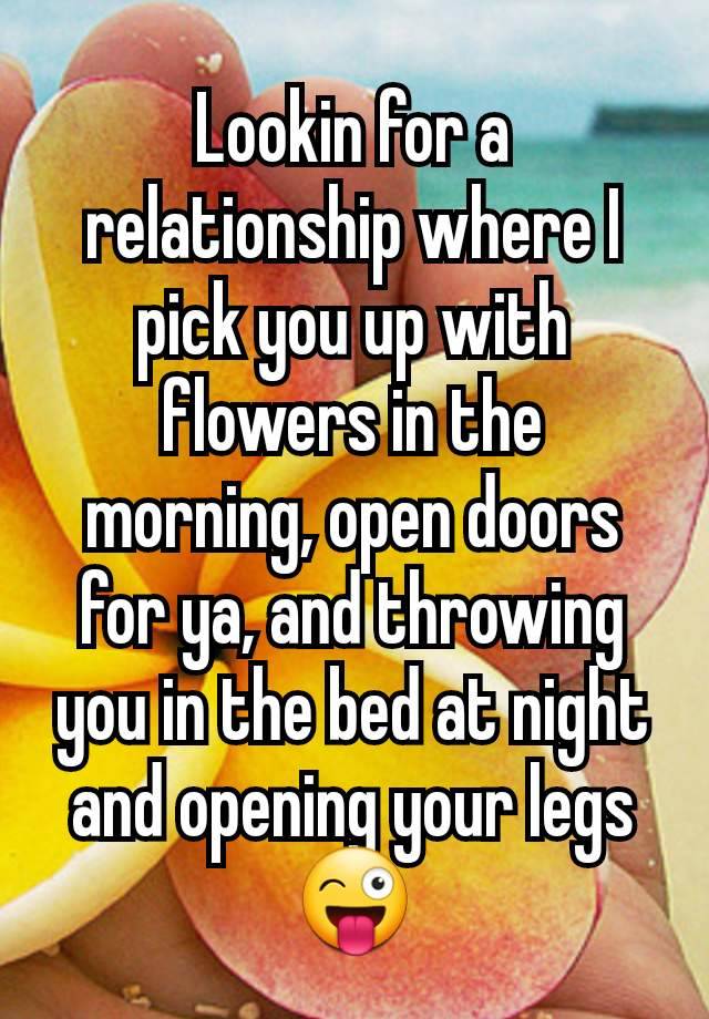 Lookin for a relationship where I pick you up with flowers in the morning, open doors for ya, and throwing you in the bed at night and opening your legs 😜