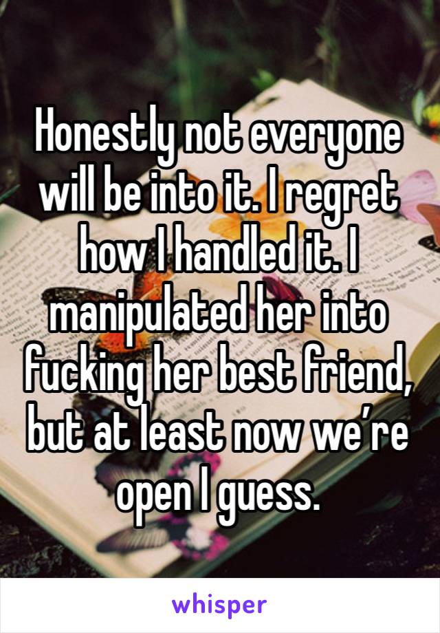 Honestly not everyone will be into it. I regret how I handled it. I manipulated her into fucking her best friend, but at least now we’re open I guess.