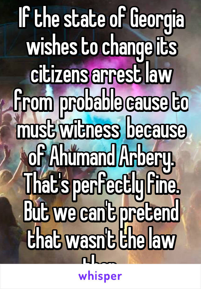 If the state of Georgia wishes to change its citizens arrest law from  probable cause to must witness  because of Ahumand Arbery. That's perfectly fine. But we can't pretend that wasn't the law then.