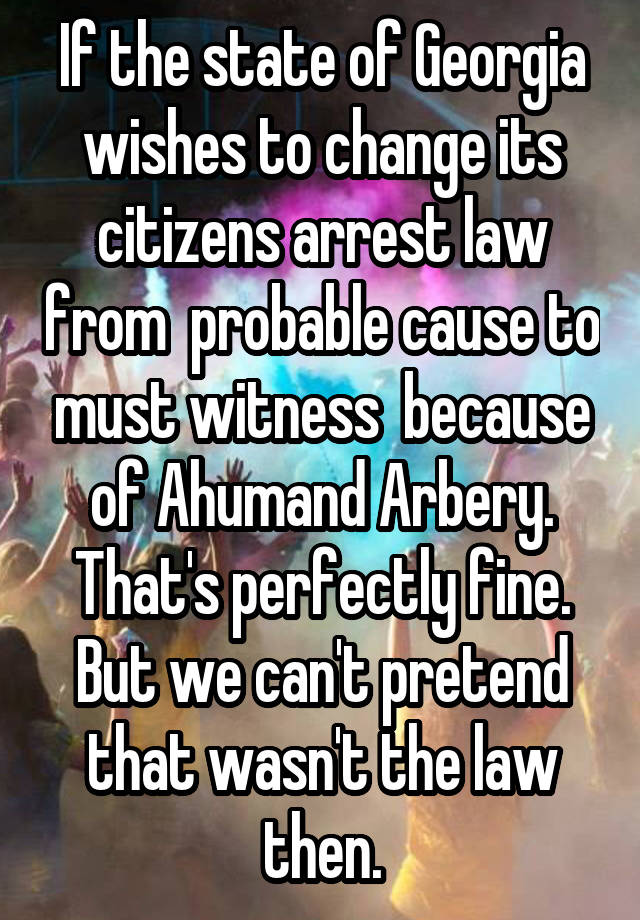 If the state of Georgia wishes to change its citizens arrest law from  probable cause to must witness  because of Ahumand Arbery. That's perfectly fine. But we can't pretend that wasn't the law then.