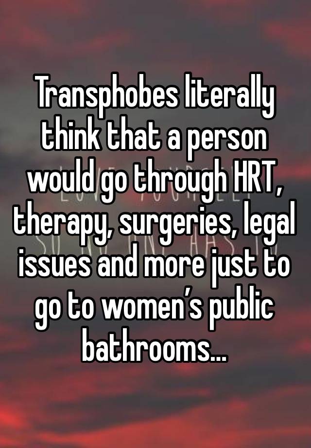 Transphobes literally think that a person would go through HRT, therapy, surgeries, legal issues and more just to go to women’s public bathrooms…