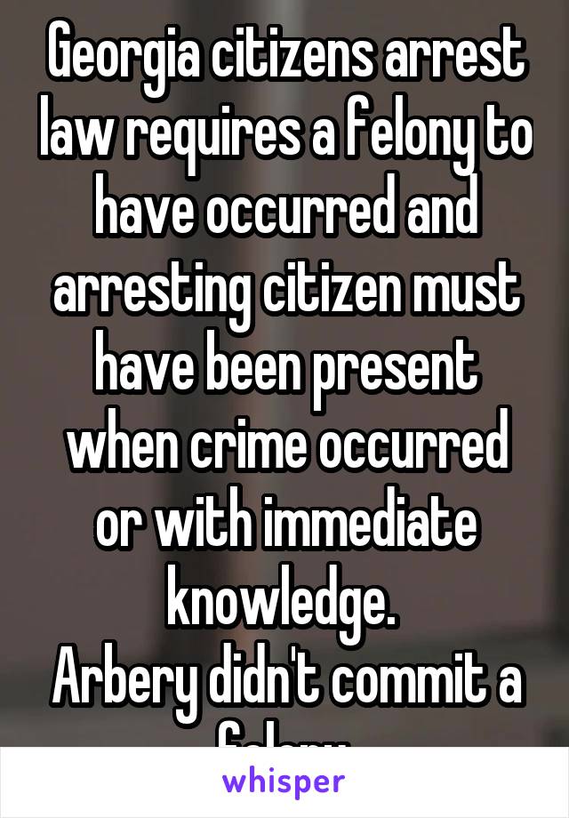 Georgia citizens arrest law requires a felony to have occurred and arresting citizen must have been present when crime occurred or with immediate knowledge. 
Arbery didn't commit a felony.