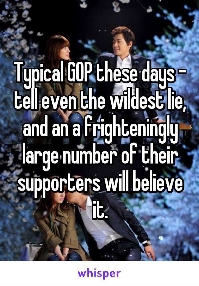 Typical GOP these days - tell even the wildest lie, and an a frighteningly large number of their supporters will believe it.