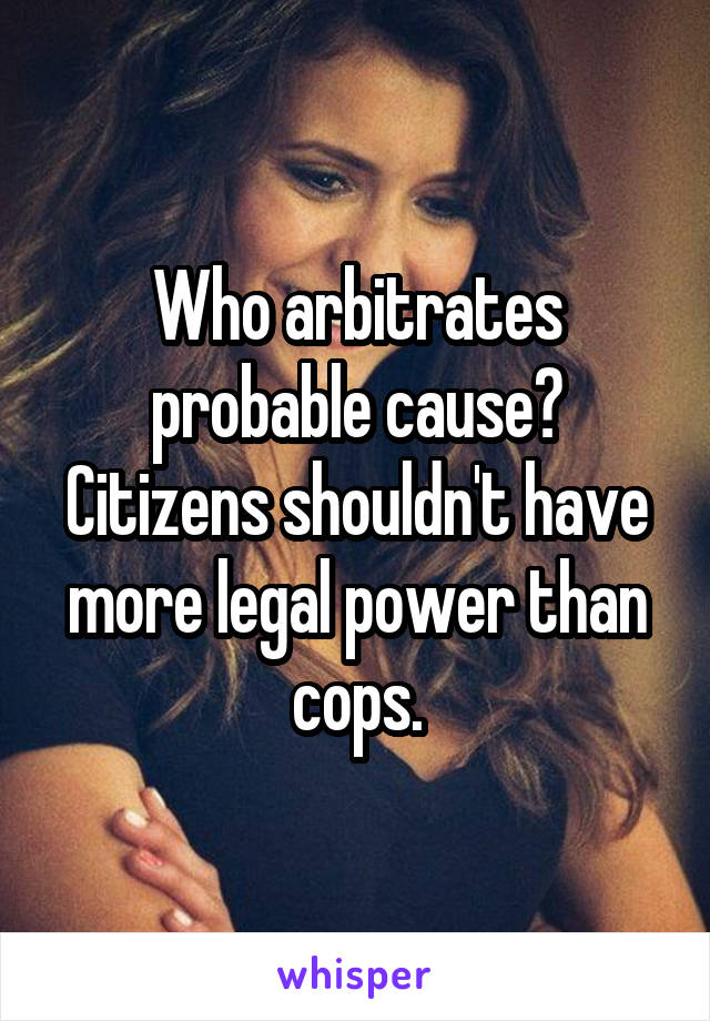 Who arbitrates probable cause? Citizens shouldn't have more legal power than cops.